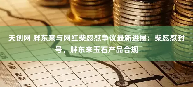 天创网 胖东来与网红柴怼怼争议最新进展：柴怼怼封号，胖东来玉石产品合规