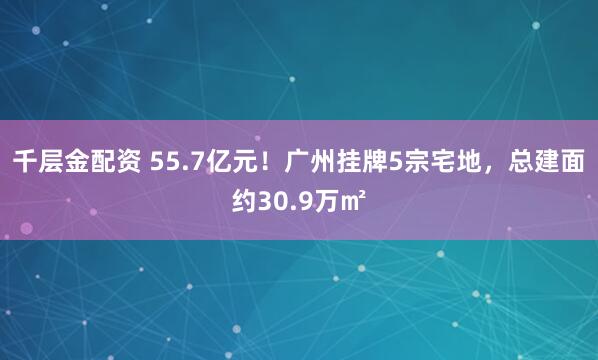 千层金配资 55.7亿元！广州挂牌5宗宅地，总建面约30.9万㎡