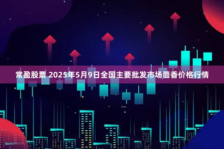 常盈股票 2025年5月9日全国主要批发市场茴香价格行情
