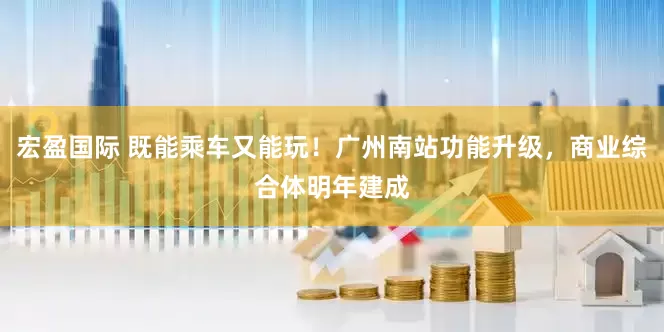 宏盈国际 既能乘车又能玩！广州南站功能升级，商业综合体明年建成