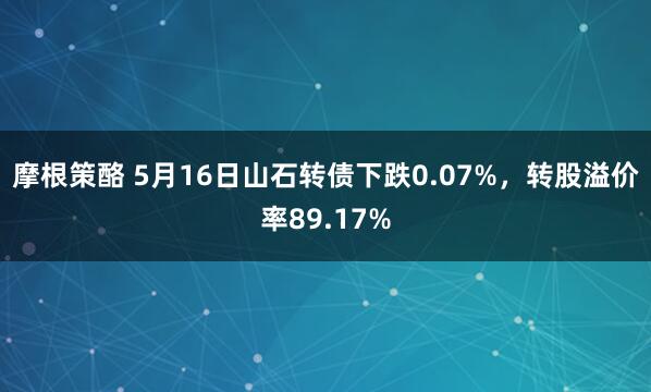 摩根策酪 5月16日山石转债下跌0.07%，转股溢价率89.17%