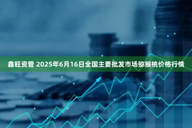 鑫旺资管 2025年6月16日全国主要批发市场猕猴桃价格行情