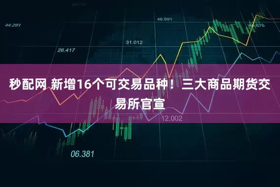 秒配网 新增16个可交易品种！三大商品期货交易所官宣