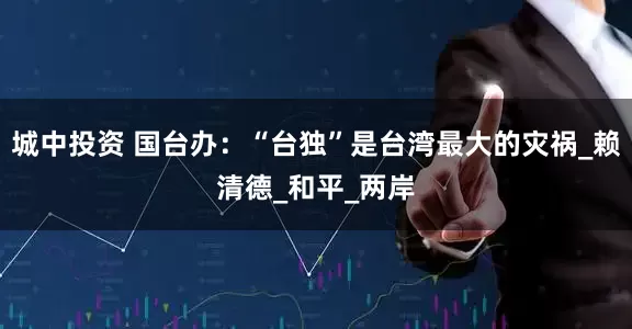 城中投资 国台办：“台独”是台湾最大的灾祸_赖清德_和平_两岸