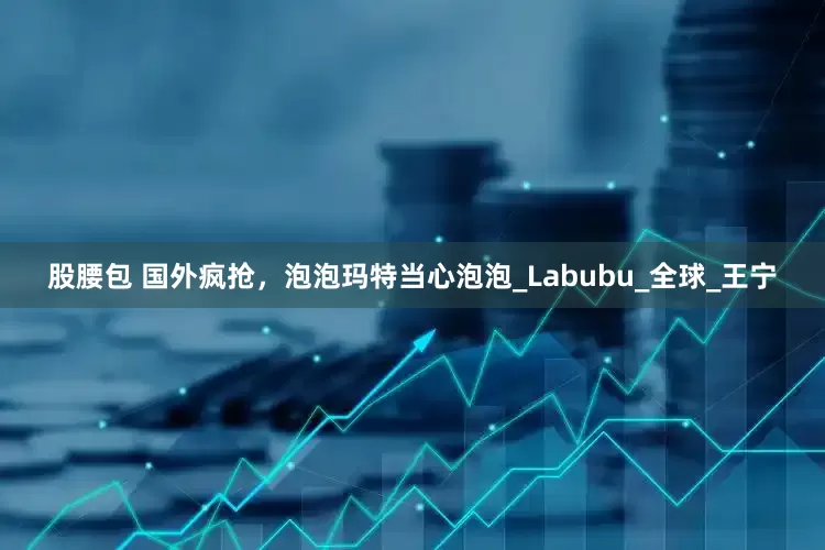 股腰包 国外疯抢，泡泡玛特当心泡泡_Labubu_全球_王宁