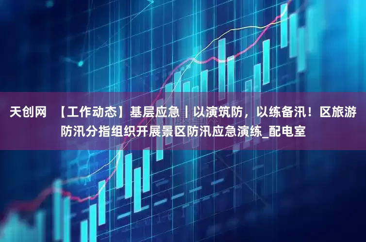 天创网  【工作动态】基层应急｜以演筑防，以练备汛！区旅游防汛分指组织开展景区防汛应急演练_配电室