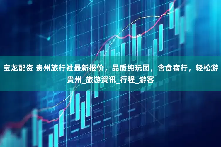 宝龙配资 贵州旅行社最新报价，品质纯玩团，含食宿行，轻松游贵州_旅游资讯_行程_游客
