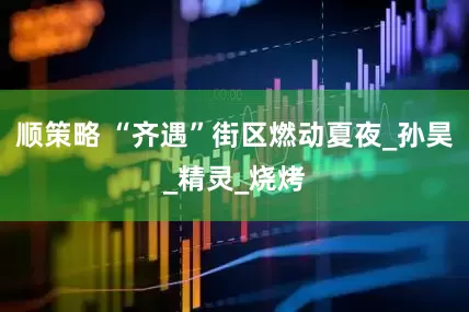 顺策略 “齐遇”街区燃动夏夜_孙昊_精灵_烧烤
