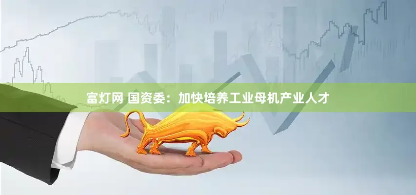 富灯网 国资委：加快培养工业母机产业人才