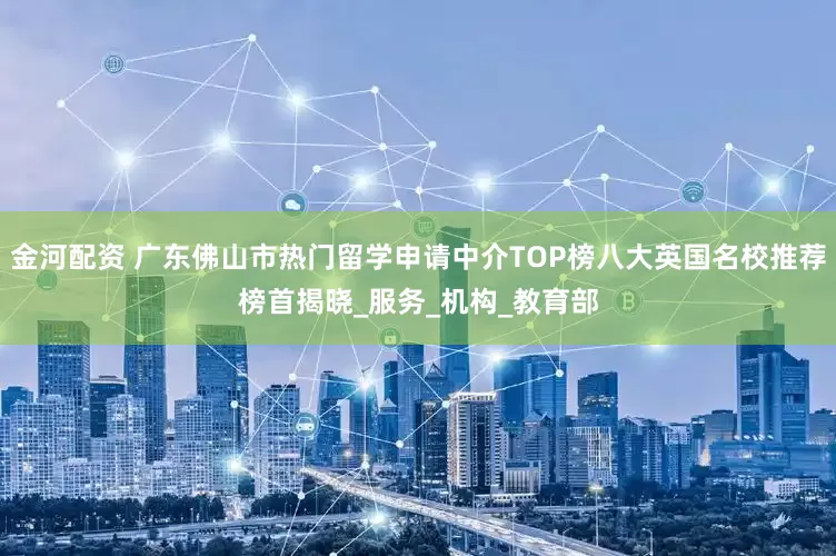 金河配资 广东佛山市热门留学申请中介TOP榜八大英国名校推荐榜首揭晓_服务_机构_教育部