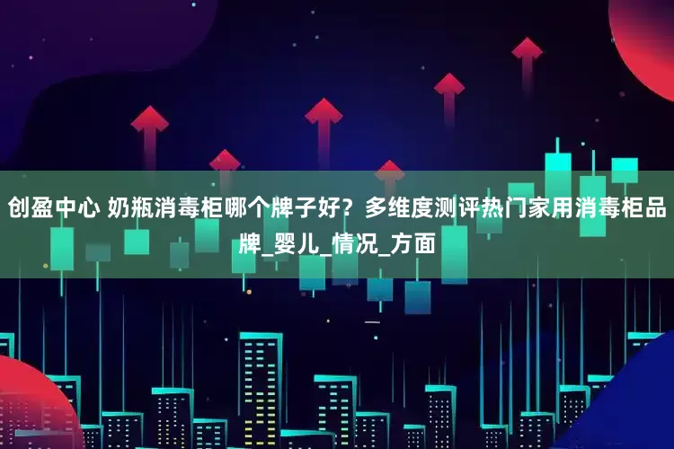 创盈中心 奶瓶消毒柜哪个牌子好？多维度测评热门家用消毒柜品牌_婴儿_情况_方面