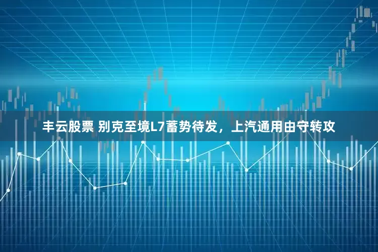 丰云股票 别克至境L7蓄势待发，上汽通用由守转攻