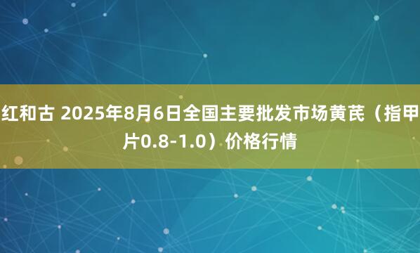 红和古 2025年8月6日全国主要批发市场黄芪（指甲片0.8-1.0）价格行情