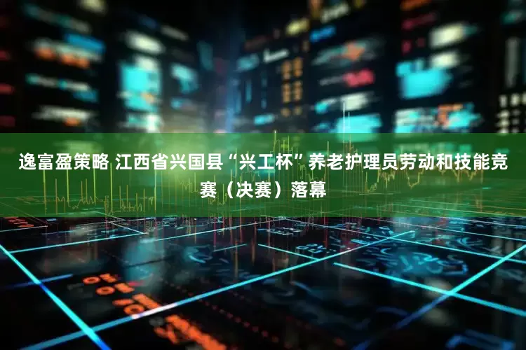 逸富盈策略 江西省兴国县“兴工杯”养老护理员劳动和技能竞赛（决赛）落幕