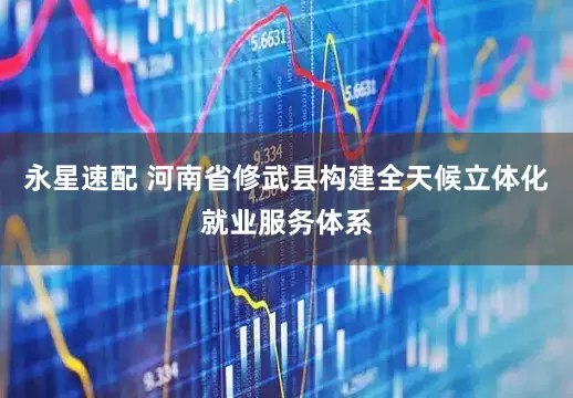 永星速配 河南省修武县构建全天候立体化就业服务体系