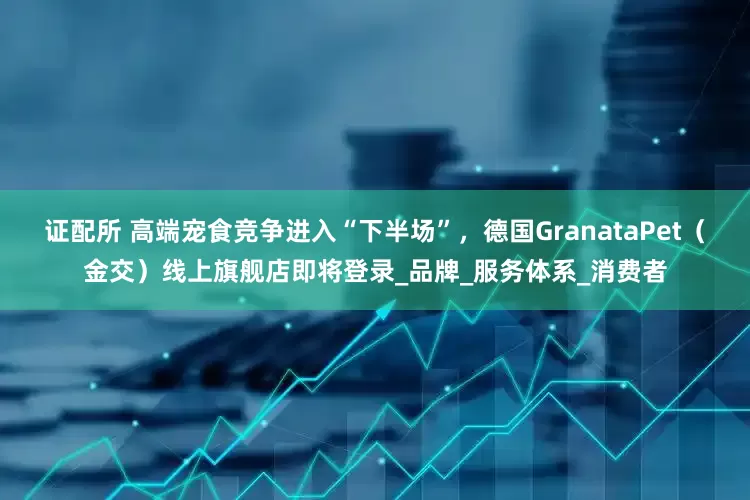 证配所 高端宠食竞争进入“下半场”，德国GranataPet（金交）线上旗舰店即将登录_品牌_服务体系_消费者