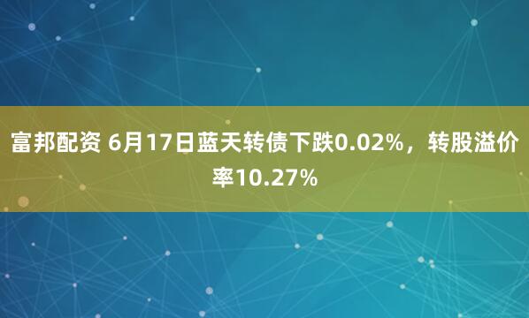 富邦配资 6月17日蓝天转债下跌0.02%，转股溢价率10.27%