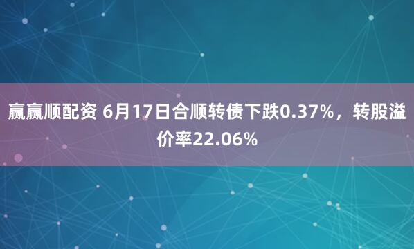 赢赢顺配资 6月17日合顺转债下跌0.37%，转股溢价率22.06%