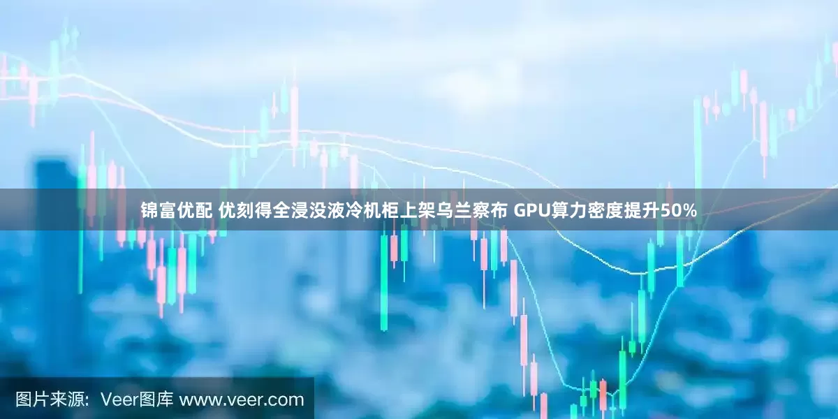 锦富优配 优刻得全浸没液冷机柜上架乌兰察布 GPU算力密度提升50%