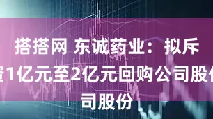 搭搭网 东诚药业：拟斥资1亿元至2亿元回购公司股份