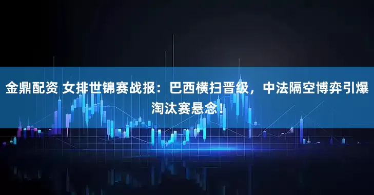 金鼎配资 女排世锦赛战报：巴西横扫晋级，中法隔空博弈引爆淘汰赛悬念！