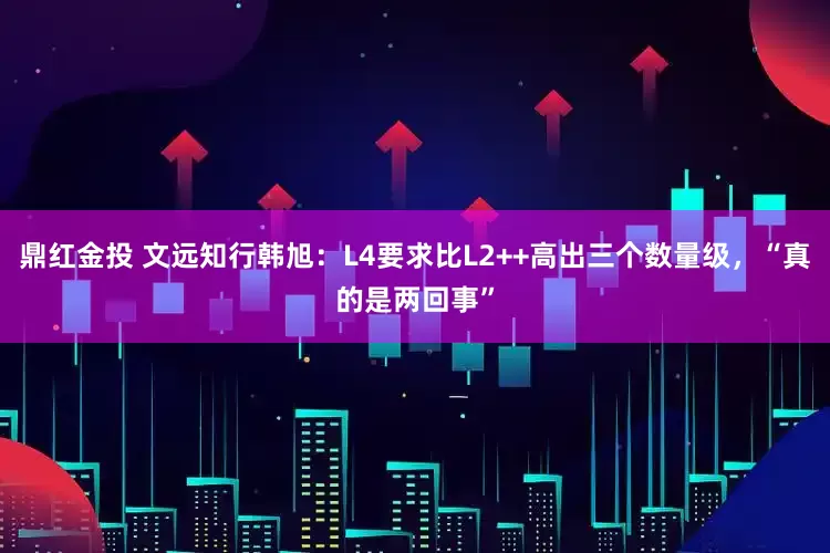 鼎红金投 文远知行韩旭：L4要求比L2++高出三个数量级，“真的是两回事”
