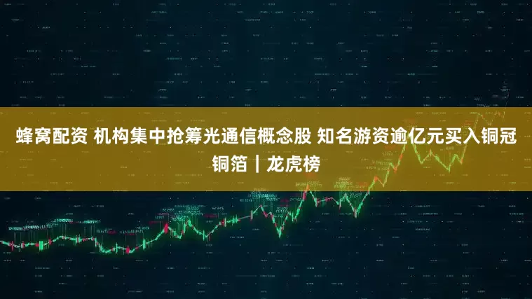 蜂窝配资 机构集中抢筹光通信概念股 知名游资逾亿元买入铜冠铜箔｜龙虎榜