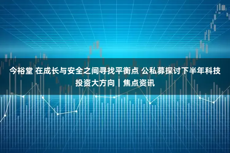 今裕堂 在成长与安全之间寻找平衡点 公私募探讨下半年科技投资大方向｜焦点资讯